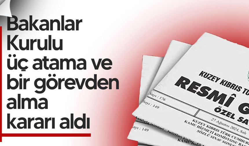Bakanlar Kurulu üç atama ve bir görevden alma kararı aldı